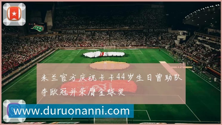 米兰官方庆祝卡卡44岁生日曾助队夺欧冠并荣膺金球奖