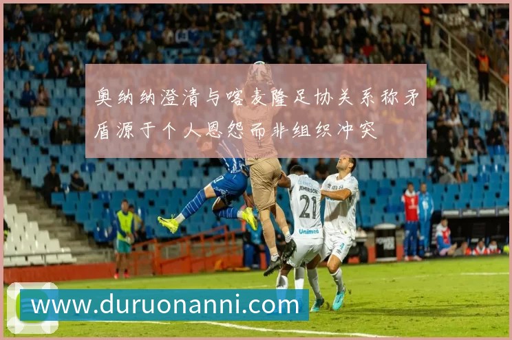 奥纳纳澄清与喀麦隆足协关系称矛盾源于个人恩怨而非组织冲突