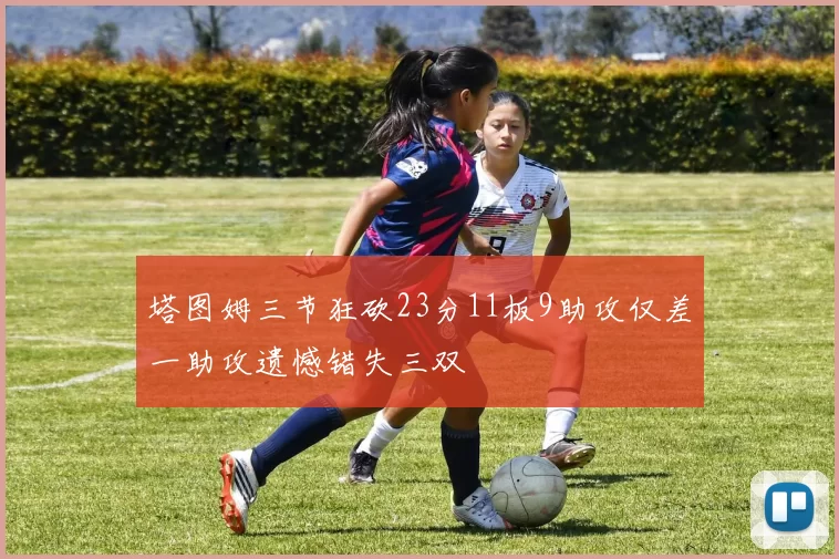 塔图姆三节狂砍23分11板9助攻仅差一助攻遗憾错失三双